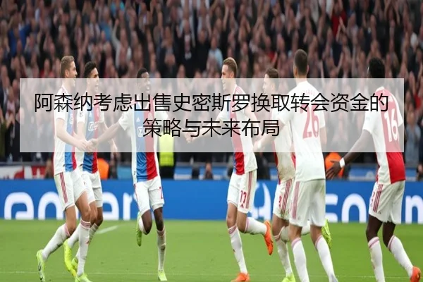 阿森纳考虑出售史密斯罗换取转会资金的策略与未来布局